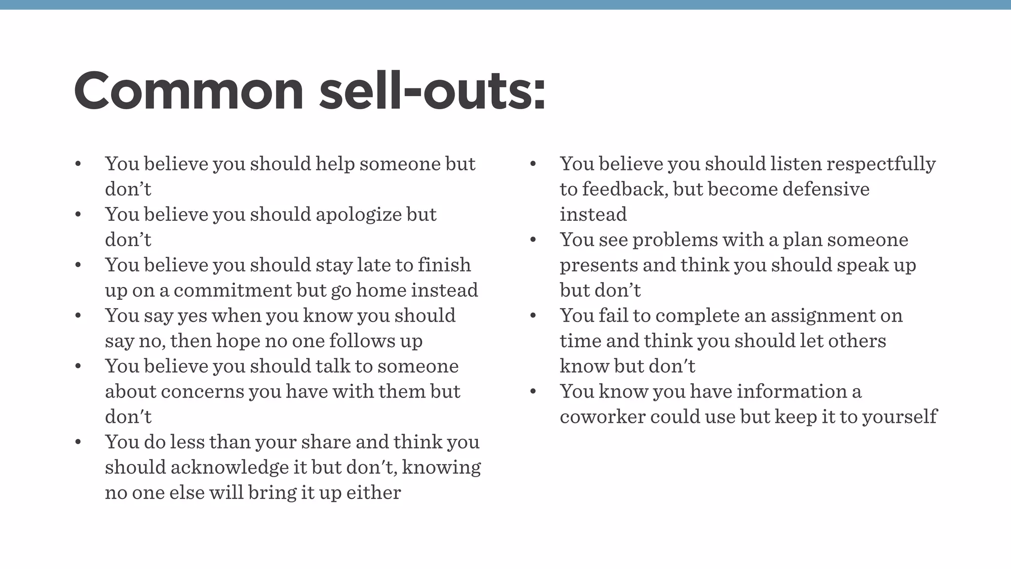 Common sell-outs:
• You believe you should help someone but
don’t
• You believe you should apologize but
don’t
• You believe you should stay late to finish
up on a commitment but go home instead
• You say yes when you know you should
say no, then hope no one follows up
• You believe you should talk to someone
about concerns you have with them but
don't 
• You do less than your share and think you
should acknowledge it but don't, knowing
no one else will bring it up either
• You believe you should listen respectfully
to feedback, but become defensive
instead
• You see problems with a plan someone
presents and think you should speak up
but don’t
• You fail to complete an assignment on
time and think you should let others
know but don't 
• You know you have information a
coworker could use but keep it to yourself
 