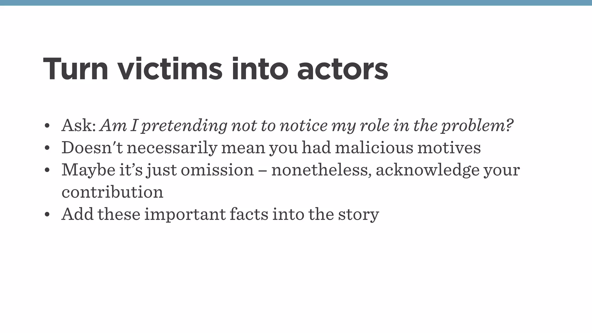 Turn victims into actors
• Ask: Am I pretending not to notice my role in the problem?
• Doesn't necessarily mean you had malicious motives
• Maybe it’s just omission – nonetheless, acknowledge your
contribution
• Add these important facts into the story
 