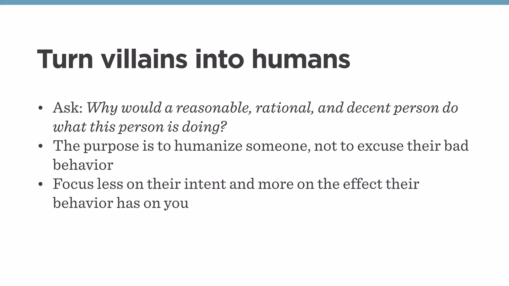 Turn villains into humans
• Ask: Why would a reasonable, rational, and decent person do
what this person is doing?
• The purpose is to humanize someone, not to excuse their bad
behavior
• Focus less on their intent and more on the effect their
behavior has on you
 