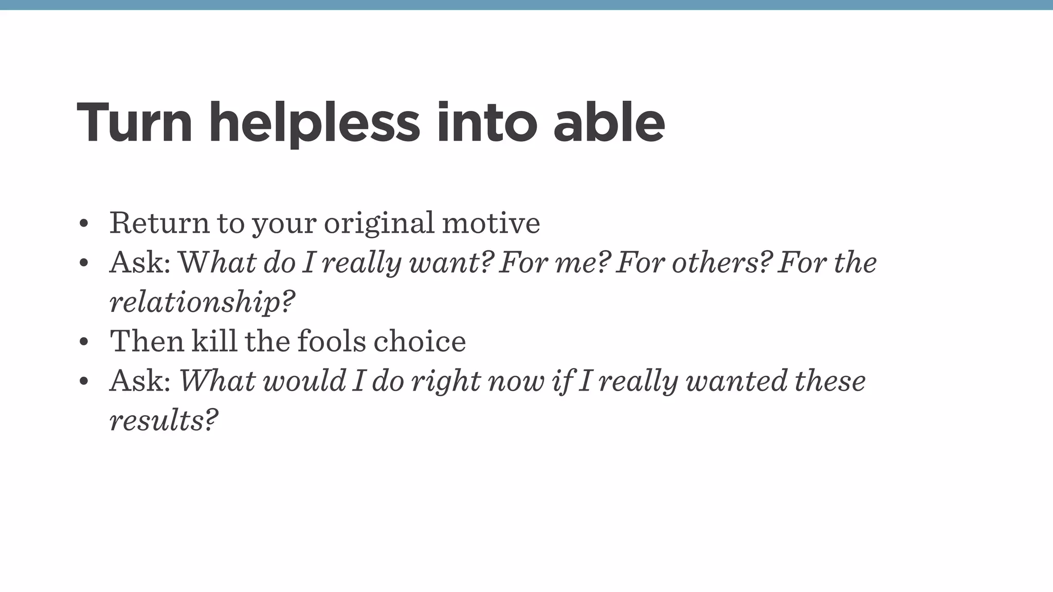 Turn helpless into able
• Return to your original motive
• Ask: What do I really want? For me? For others? For the
relationship?
• Then kill the fools choice 
• Ask: What would I do right now if I really wanted these
results?
 
