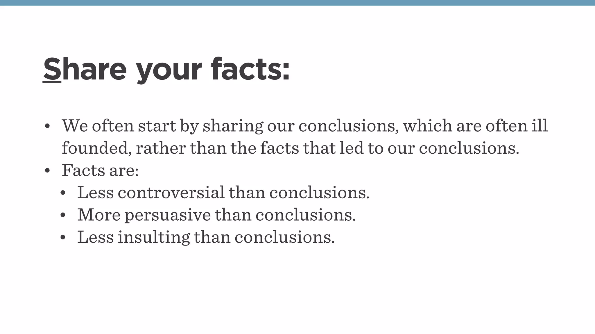 Share your facts:
• We often start by sharing our conclusions, which are often ill
founded, rather than the facts that led to our conclusions.
• Facts are:
• Less controversial than conclusions.
• More persuasive than conclusions.
• Less insulting than conclusions.
 