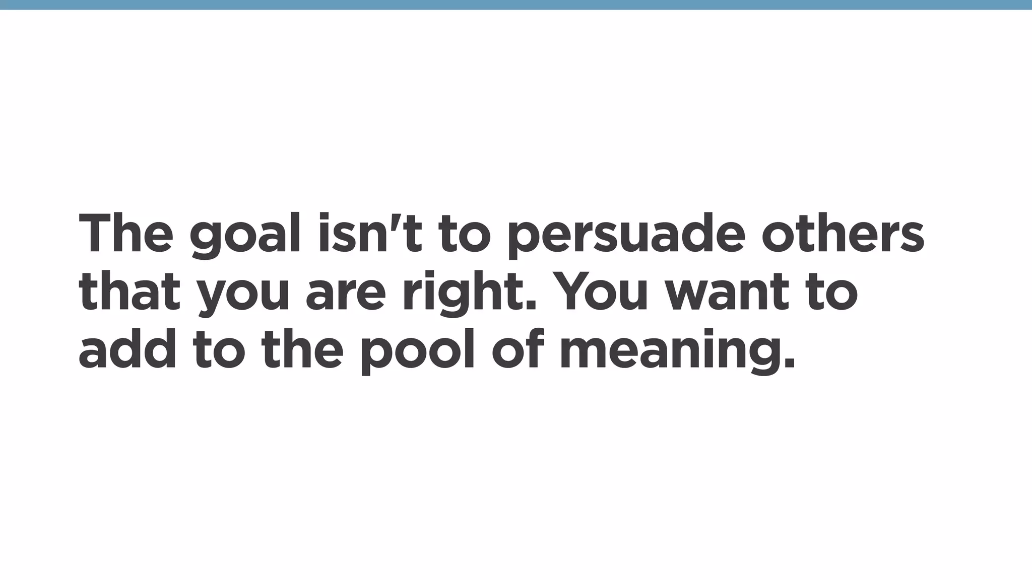 The goal isn't to persuade others
that you are right. You want to
add to the pool of meaning.
 