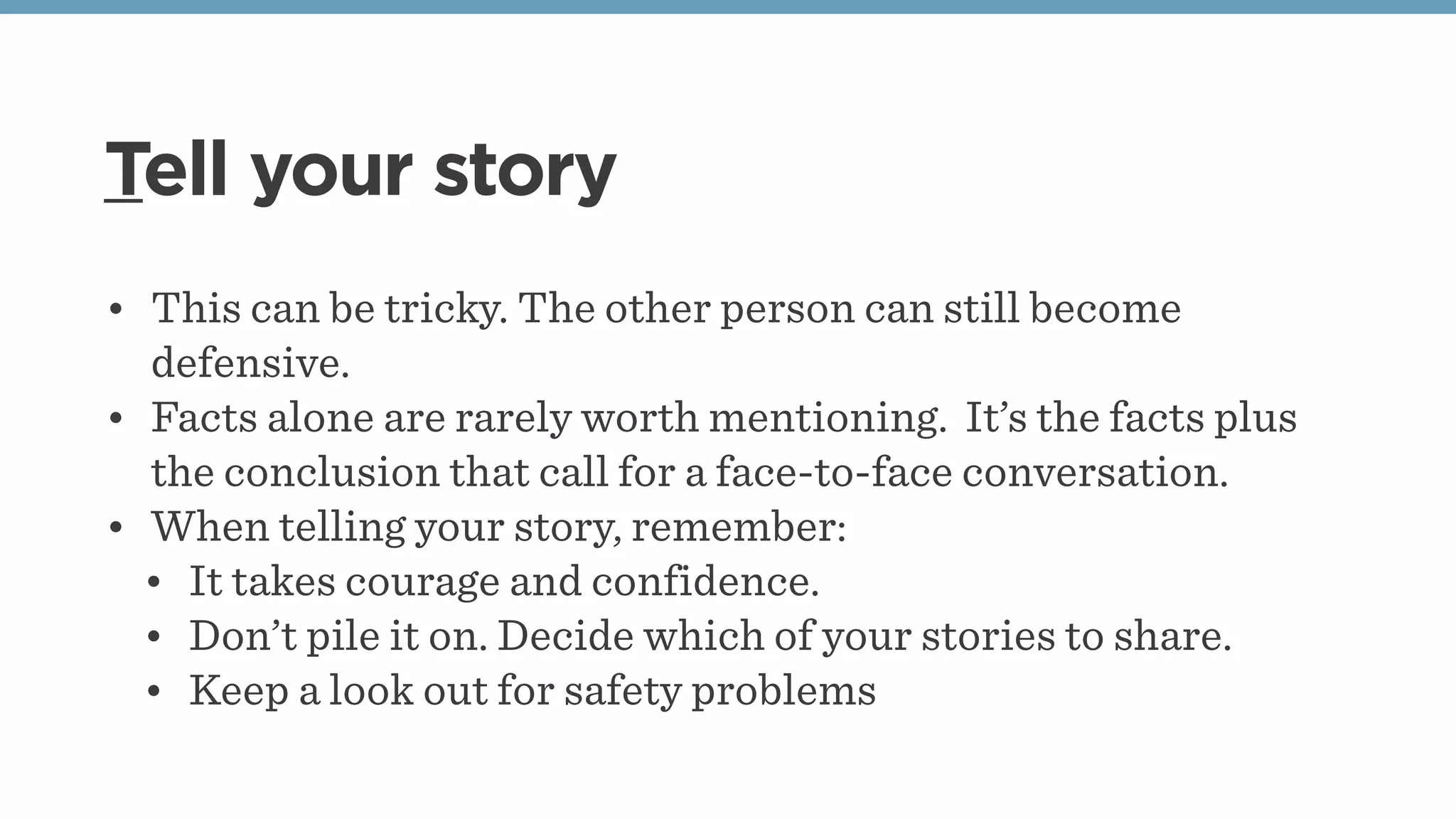 Tell your story
• This can be tricky. The other person can still become
defensive.
• Facts alone are rarely worth mentioning.  It’s the facts plus
the conclusion that call for a face-to-face conversation.
• When telling your story, remember:
• It takes courage and confidence.
• Don’t pile it on. Decide which of your stories to share.
• Keep a look out for safety problems
 