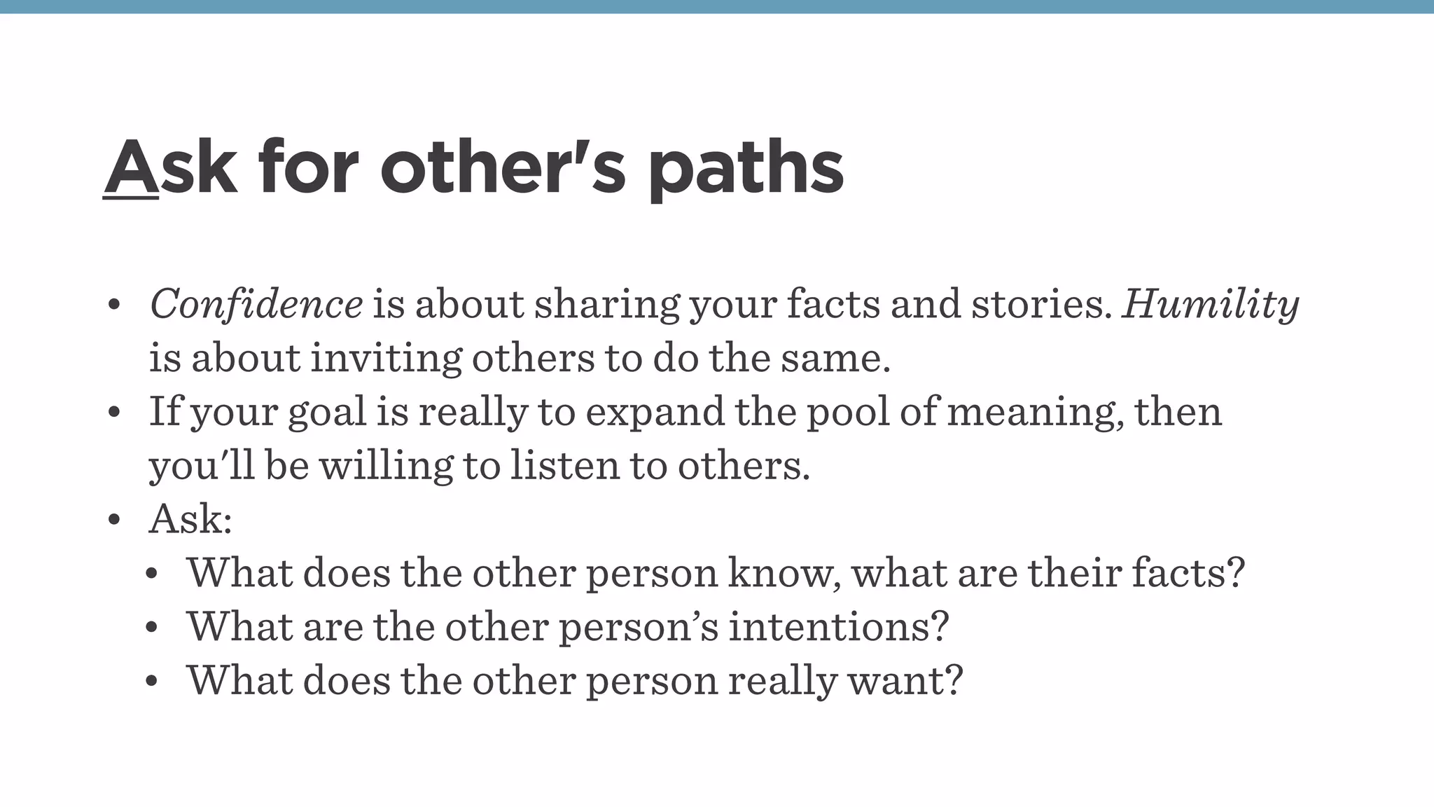 Ask for other's paths
• Confidence is about sharing your facts and stories. Humility
is about inviting others to do the same. 
• If your goal is really to expand the pool of meaning, then
you'll be willing to listen to others. 
• Ask:
• What does the other person know, what are their facts?
• What are the other person’s intentions?
• What does the other person really want?
 
