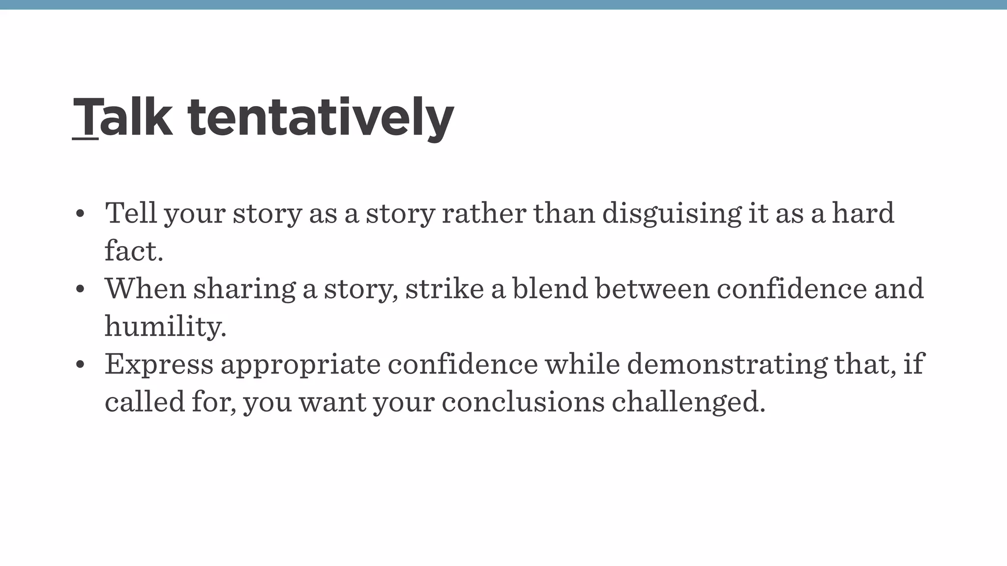 Talk tentatively
• Tell your story as a story rather than disguising it as a hard
fact. 
• When sharing a story, strike a blend between confidence and
humility.
• Express appropriate confidence while demonstrating that, if
called for, you want your conclusions challenged. 
 