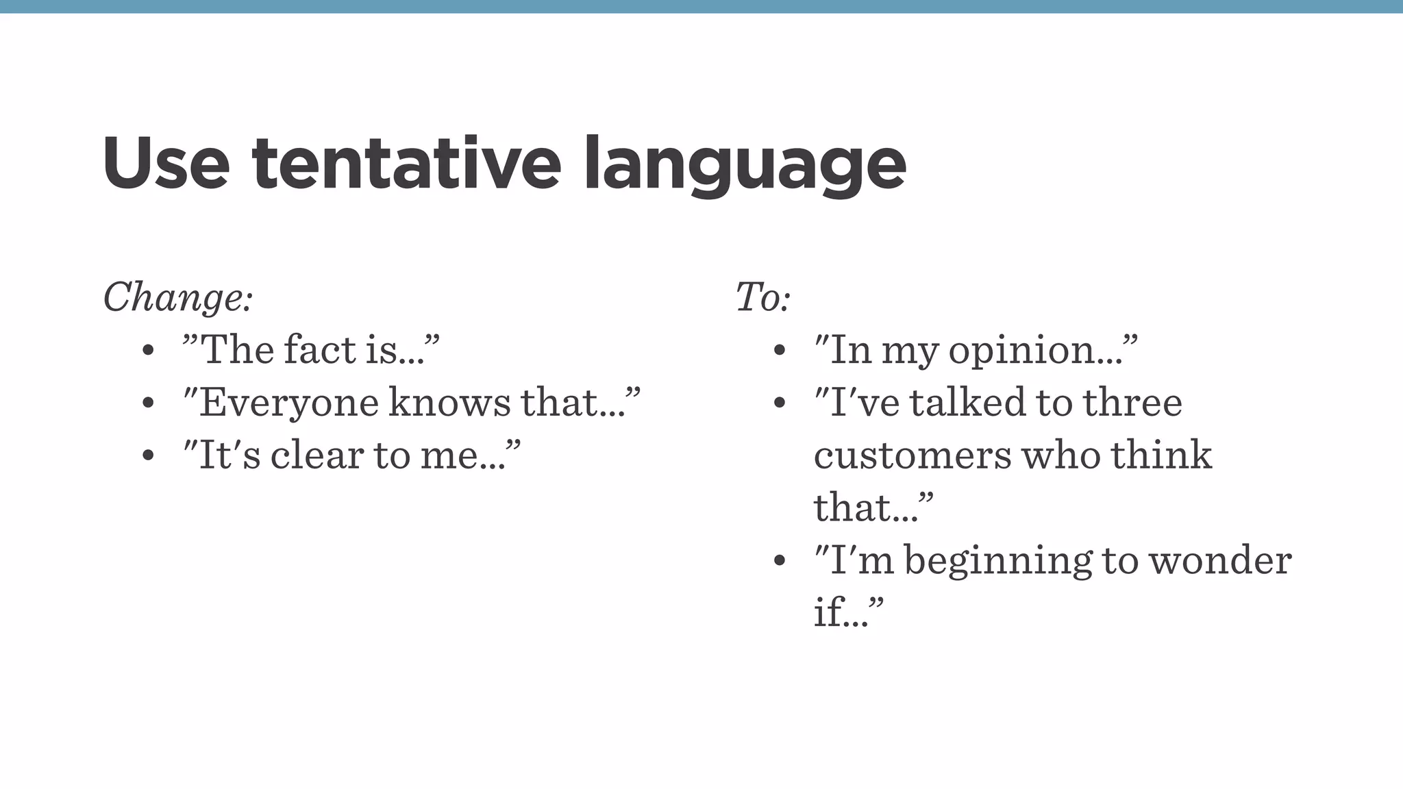 Use tentative language
Change:
• ”The fact is…”
• "Everyone knows that…”
• "It's clear to me…”
To:
• "In my opinion…”
• "I've talked to three
customers who think
that…”
• "I'm beginning to wonder
if…”
 