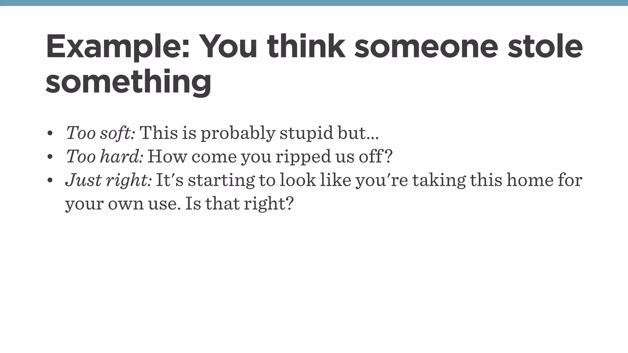 Example: You think someone stole
something
• Too soft: This is probably stupid but...
• Too hard: How come you ripped us off?
• Just right: It's starting to look like you're taking this home for
your own use. Is that right?
 