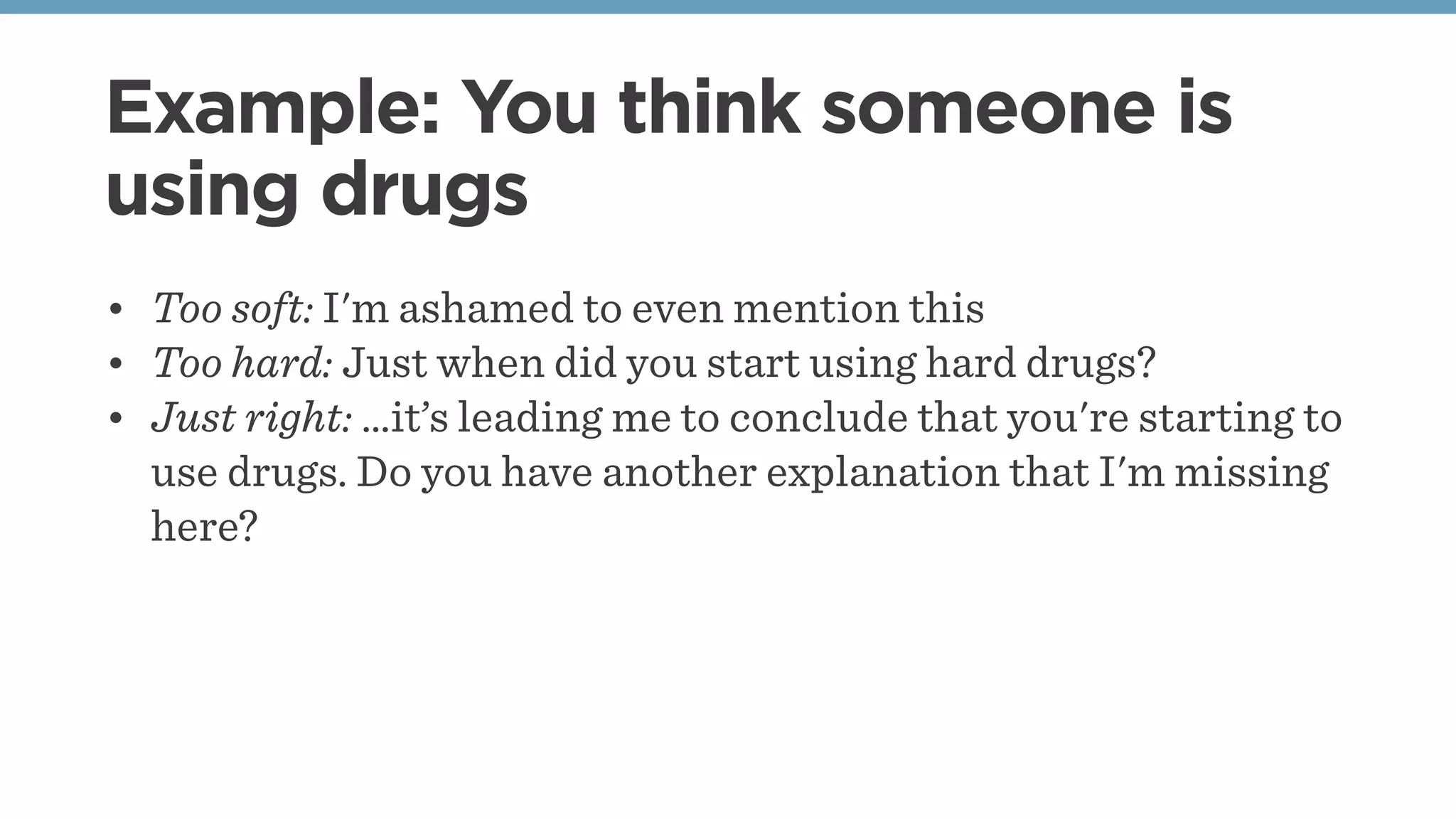 Example: You think someone is
using drugs
• Too soft: I'm ashamed to even mention this
• Too hard: Just when did you start using hard drugs?
• Just right: …it’s leading me to conclude that you're starting to
use drugs. Do you have another explanation that I'm missing
here?
 