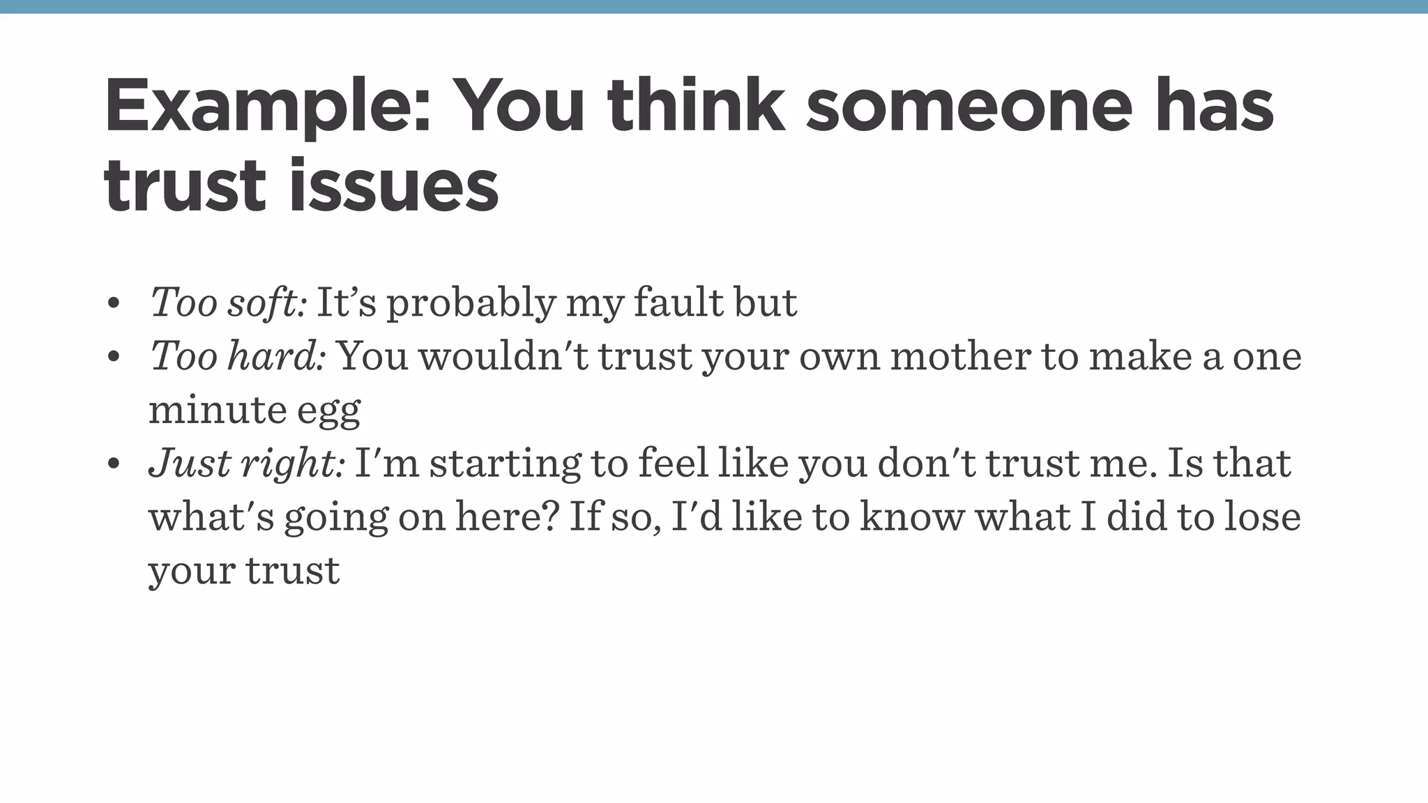 Example: You think someone has
trust issues
• Too soft: It’s probably my fault but
• Too hard: You wouldn't trust your own mother to make a one
minute egg
• Just right: I'm starting to feel like you don't trust me. Is that
what's going on here? If so, I'd like to know what I did to lose
your trust
 