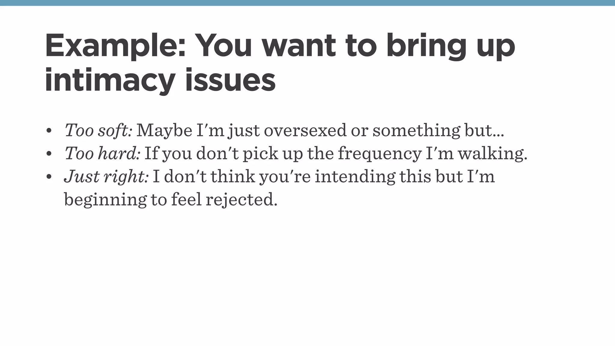 Example: You want to bring up
intimacy issues
• Too soft: Maybe I'm just oversexed or something but…
• Too hard: If you don't pick up the frequency I'm walking.
• Just right: I don't think you're intending this but I'm
beginning to feel rejected.
 