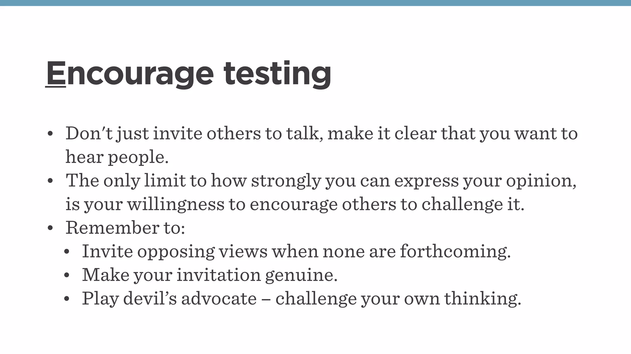 Encourage testing
• Don't just invite others to talk, make it clear that you want to
hear people.
• The only limit to how strongly you can express your opinion,
is your willingness to encourage others to challenge it.
• Remember to:
• Invite opposing views when none are forthcoming.
• Make your invitation genuine.
• Play devil’s advocate – challenge your own thinking.
 