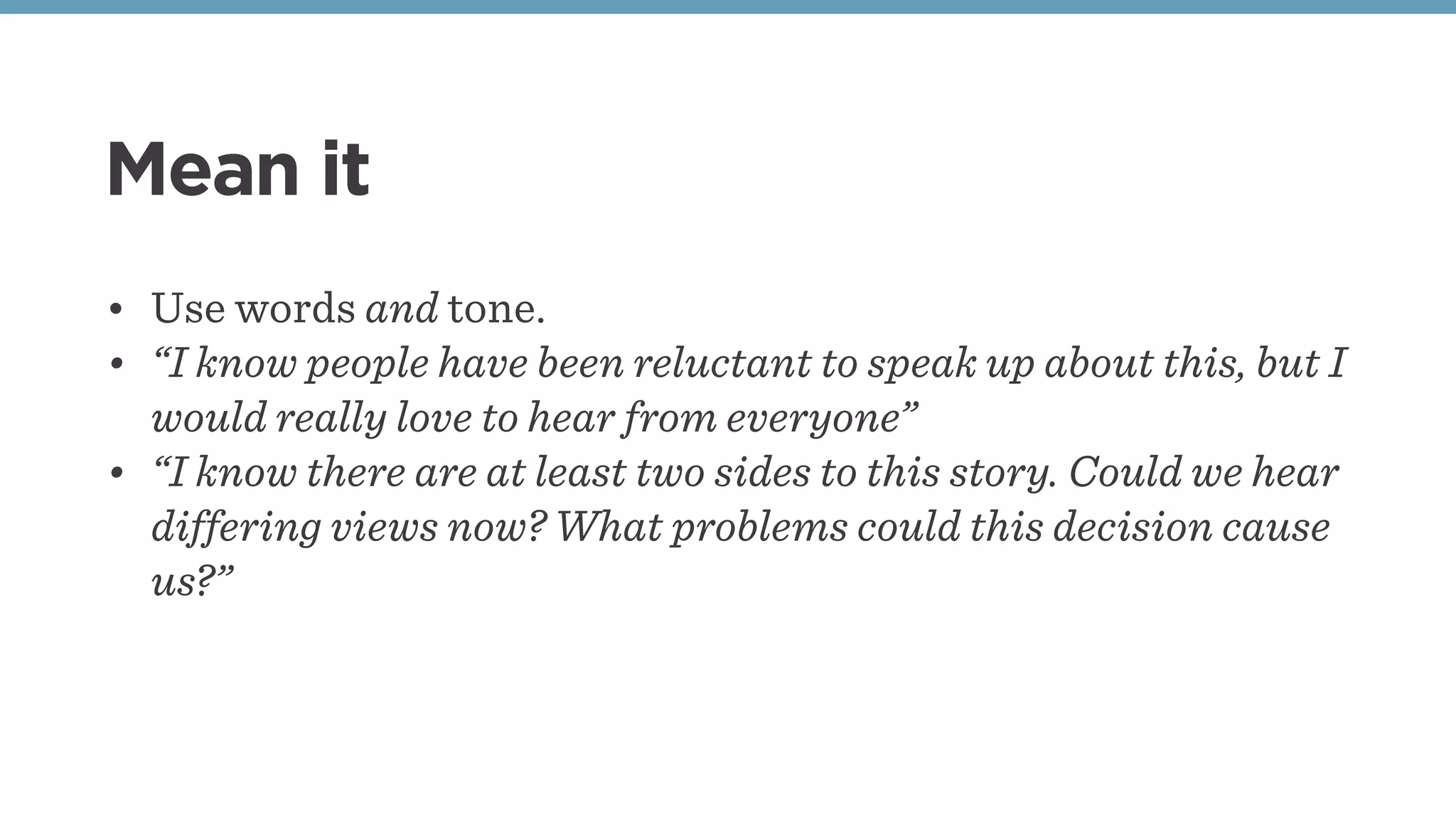Mean it
• Use words and tone.
• “I know people have been reluctant to speak up about this, but I
would really love to hear from everyone”
• “I know there are at least two sides to this story. Could we hear
differing views now? What problems could this decision cause
us?”
 
