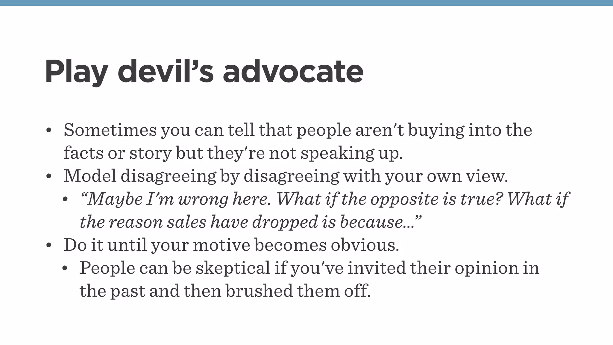 Play devil’s advocate
• Sometimes you can tell that people aren't buying into the
facts or story but they're not speaking up.
• Model disagreeing by disagreeing with your own view.
• “Maybe I'm wrong here. What if the opposite is true? What if
the reason sales have dropped is because…”
• Do it until your motive becomes obvious.
• People can be skeptical if you've invited their opinion in
the past and then brushed them off.
 