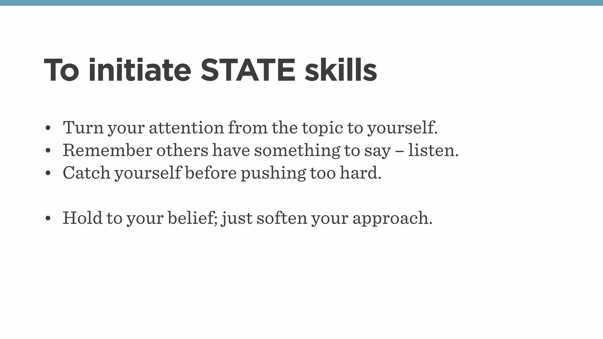 To initiate STATE skills
• Turn your attention from the topic to yourself.
• Remember others have something to say – listen.
• Catch yourself before pushing too hard.
• Hold to your belief; just soften your approach.
 