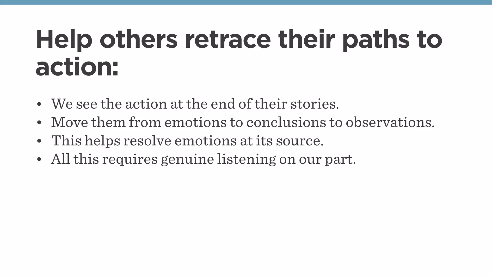 Help others retrace their paths to
action:
• We see the action at the end of their stories.
• Move them from emotions to conclusions to observations.
• This helps resolve emotions at its source.
• All this requires genuine listening on our part.
 