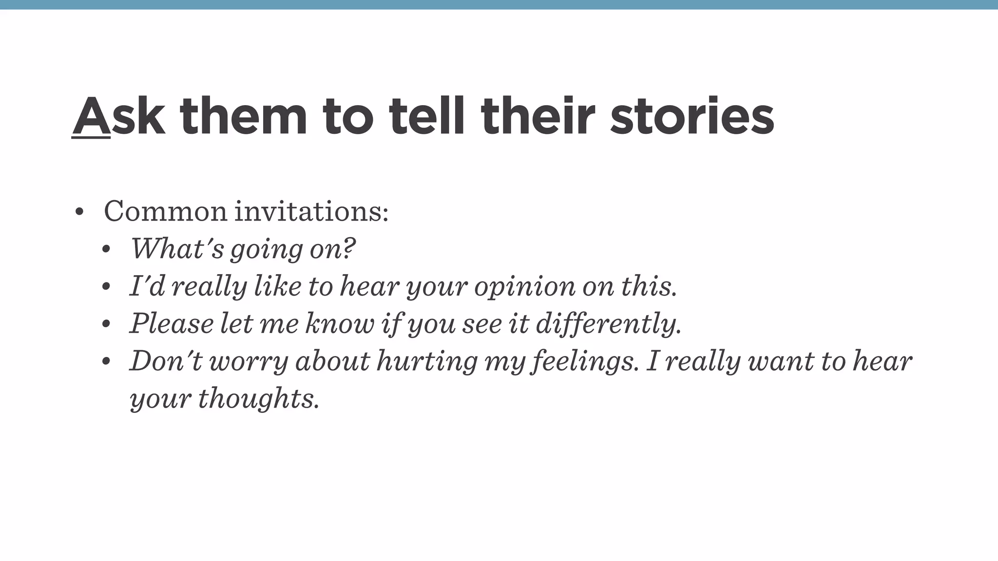 Ask them to tell their stories
• Common invitations:
• What's going on?
• I'd really like to hear your opinion on this.
• Please let me know if you see it differently.
• Don't worry about hurting my feelings. I really want to hear
your thoughts.
 