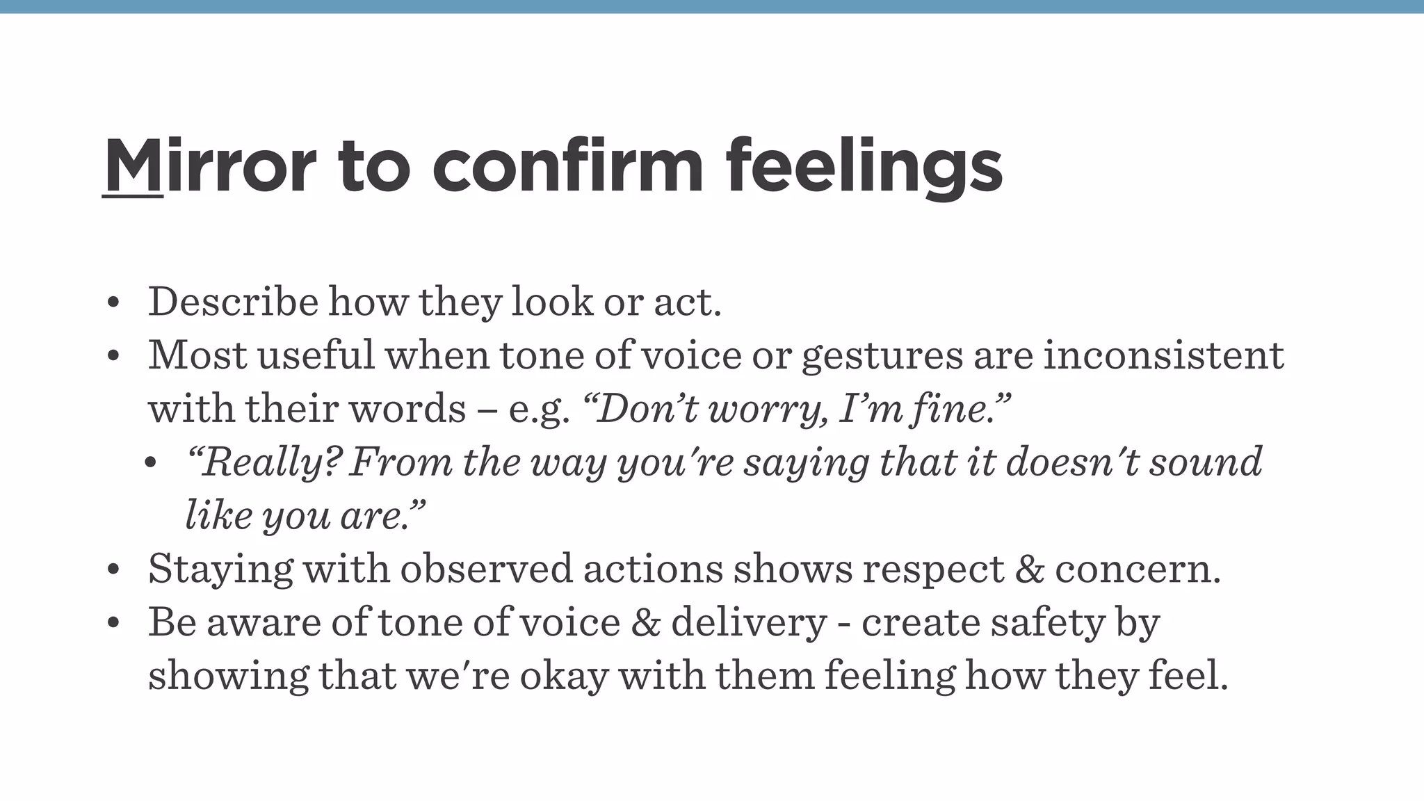 Mirror to confirm feelings
• Describe how they look or act.
• Most useful when tone of voice or gestures are inconsistent
with their words – e.g. “Don’t worry, I’m fine.”
• “Really? From the way you're saying that it doesn't sound
like you are.”
• Staying with observed actions shows respect & concern.
• Be aware of tone of voice & delivery - create safety by
showing that we're okay with them feeling how they feel.
 