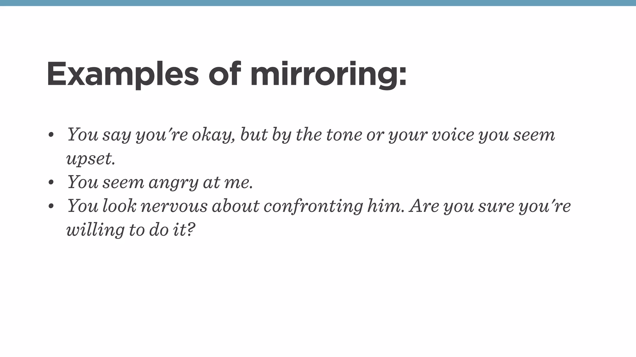 Examples of mirroring:
• You say you're okay, but by the tone or your voice you seem
upset.
• You seem angry at me.
• You look nervous about confronting him. Are you sure you're
willing to do it?
 