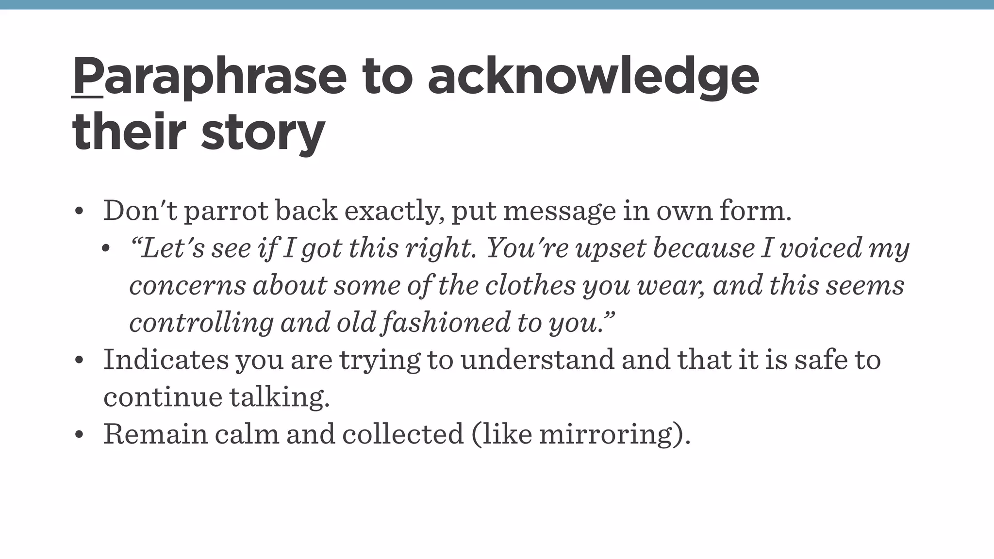 Paraphrase to acknowledge
their story
• Don't parrot back exactly, put message in own form.
• “Let's see if I got this right. You're upset because I voiced my
concerns about some of the clothes you wear, and this seems
controlling and old fashioned to you.”
• Indicates you are trying to understand and that it is safe to
continue talking.
• Remain calm and collected (like mirroring).
 