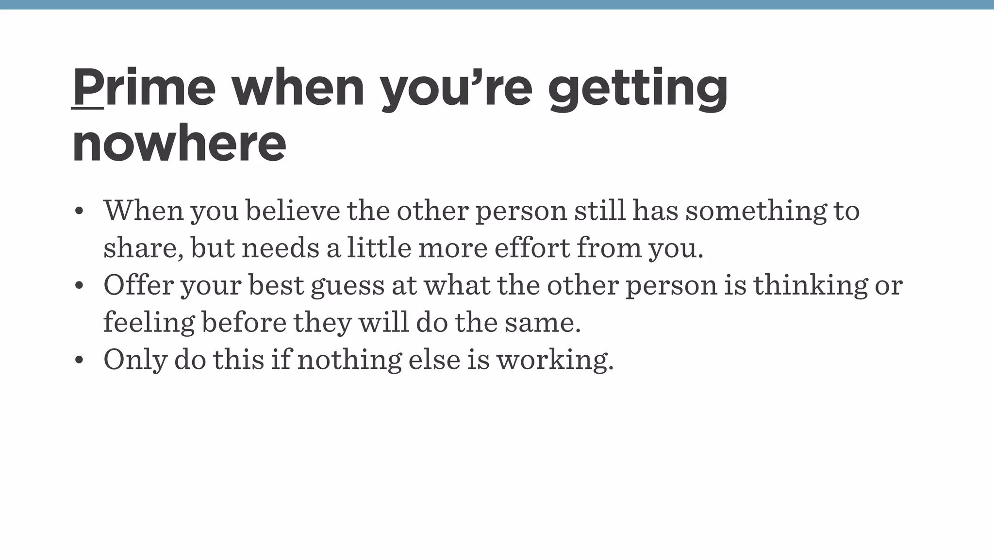 Prime when you’re getting
nowhere
• When you believe the other person still has something to
share, but needs a little more effort from you.
• Offer your best guess at what the other person is thinking or
feeling before they will do the same.
• Only do this if nothing else is working.
 
