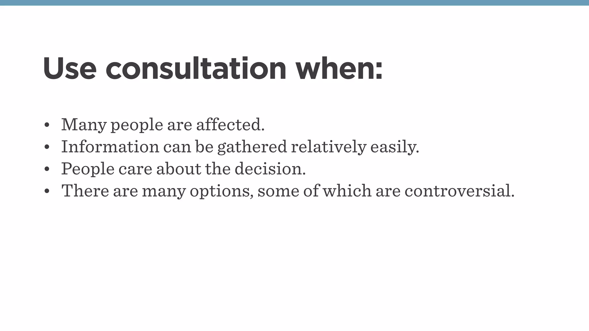 Use consultation when:
• Many people are affected.
• Information can be gathered relatively easily.
• People care about the decision.
• There are many options, some of which are controversial.
 