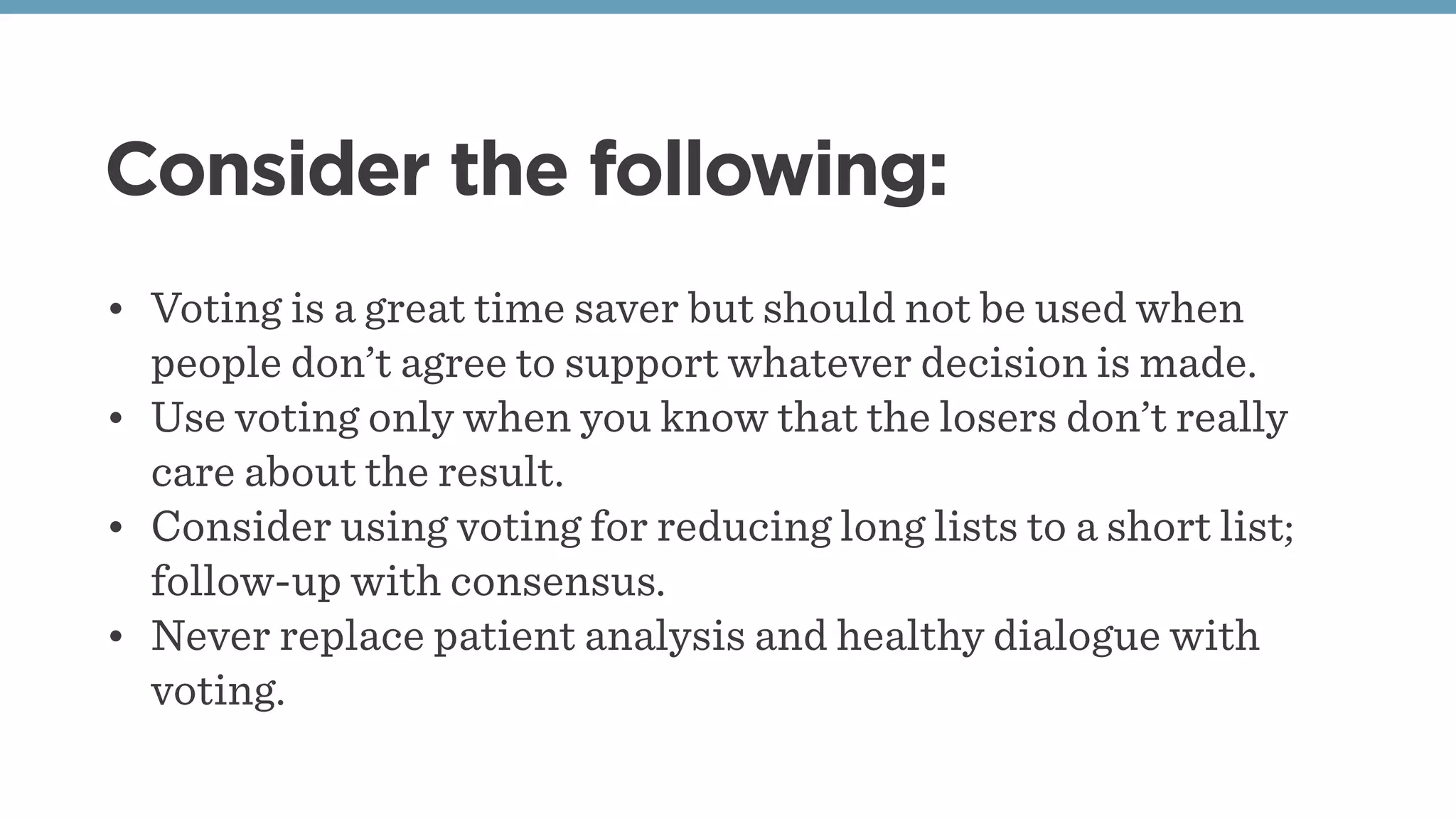 Consider the following:
• Voting is a great time saver but should not be used when
people don’t agree to support whatever decision is made.
• Use voting only when you know that the losers don’t really
care about the result.
• Consider using voting for reducing long lists to a short list;
follow-up with consensus.
• Never replace patient analysis and healthy dialogue with
voting.
 