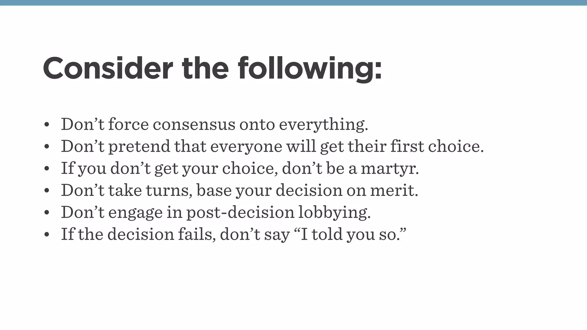 Consider the following:
• Don’t force consensus onto everything.
• Don’t pretend that everyone will get their first choice.
• If you don’t get your choice, don’t be a martyr.
• Don’t take turns, base your decision on merit.
• Don’t engage in post-decision lobbying.
• If the decision fails, don’t say “I told you so.”
 