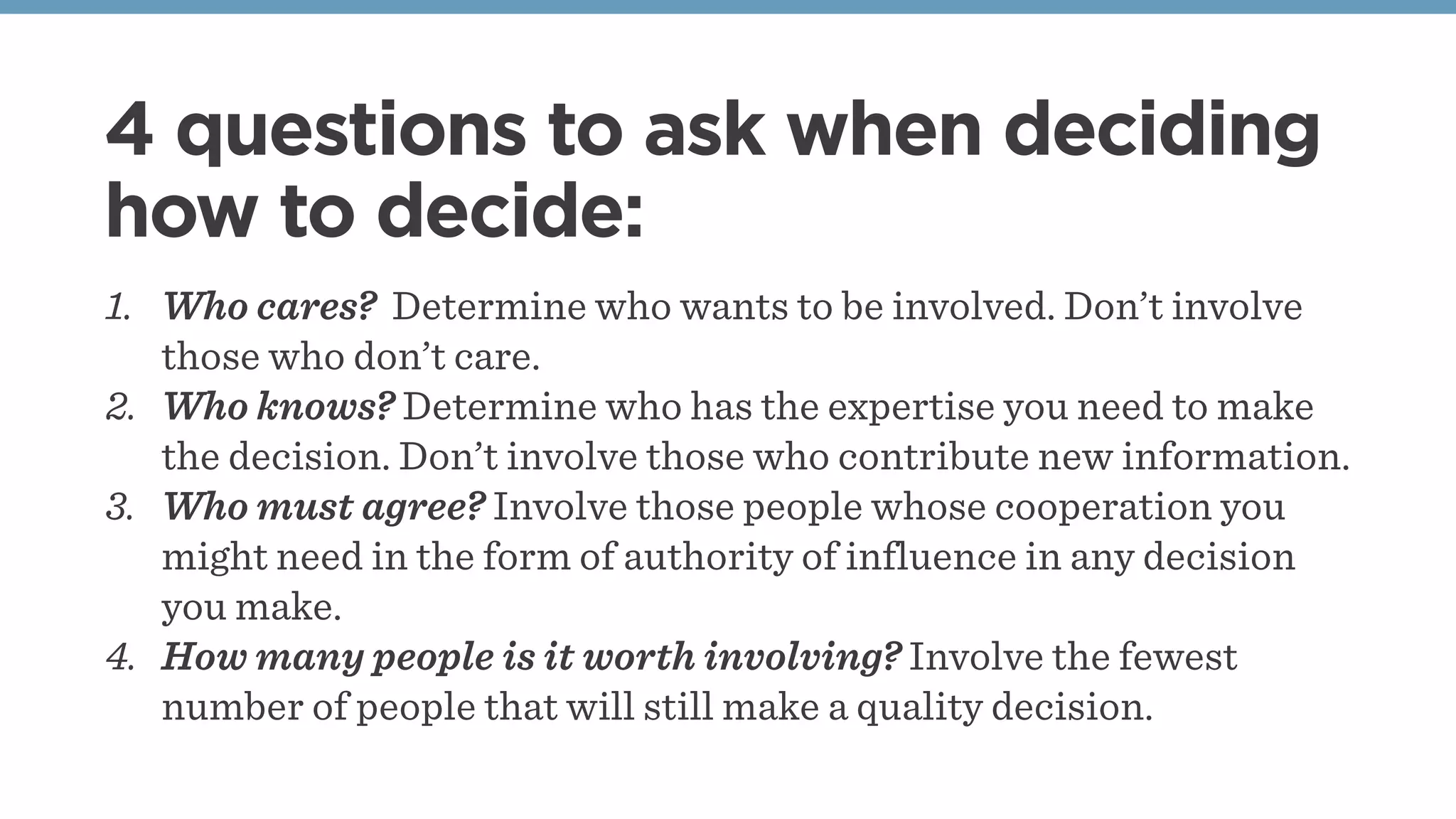 4 questions to ask when deciding
how to decide:
1. Who cares? Determine who wants to be involved. Don’t involve
those who don’t care.
2. Who knows? Determine who has the expertise you need to make
the decision. Don’t involve those who contribute new information.
3. Who must agree? Involve those people whose cooperation you
might need in the form of authority of influence in any decision
you make.
4. How many people is it worth involving? Involve the fewest
number of people that will still make a quality decision.
 