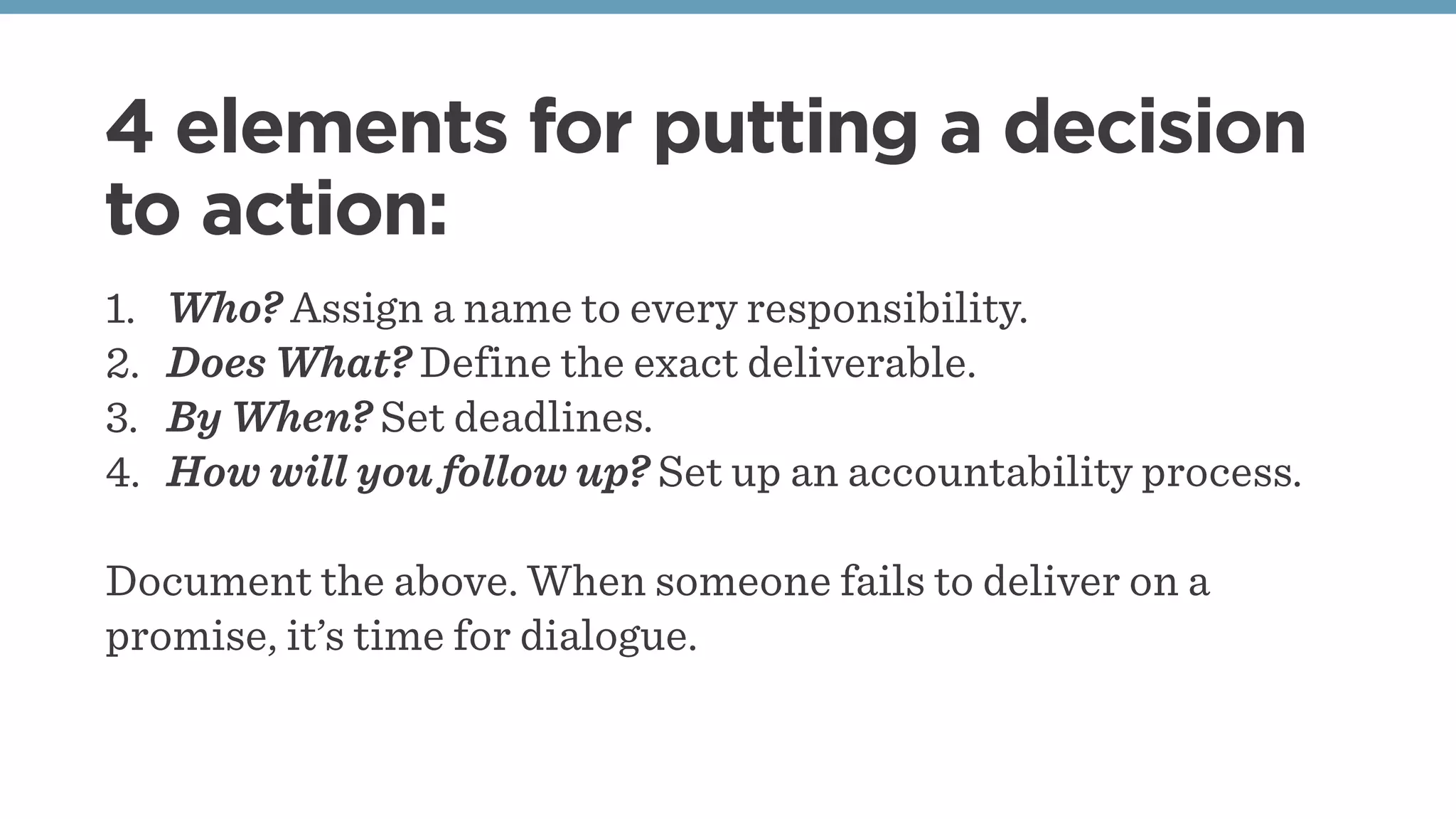 4 elements for putting a decision
to action:
1. Who? Assign a name to every responsibility.
2. Does What? Define the exact deliverable.
3. By When? Set deadlines.
4. How will you follow up? Set up an accountability process.
Document the above. When someone fails to deliver on a
promise, it’s time for dialogue.
 