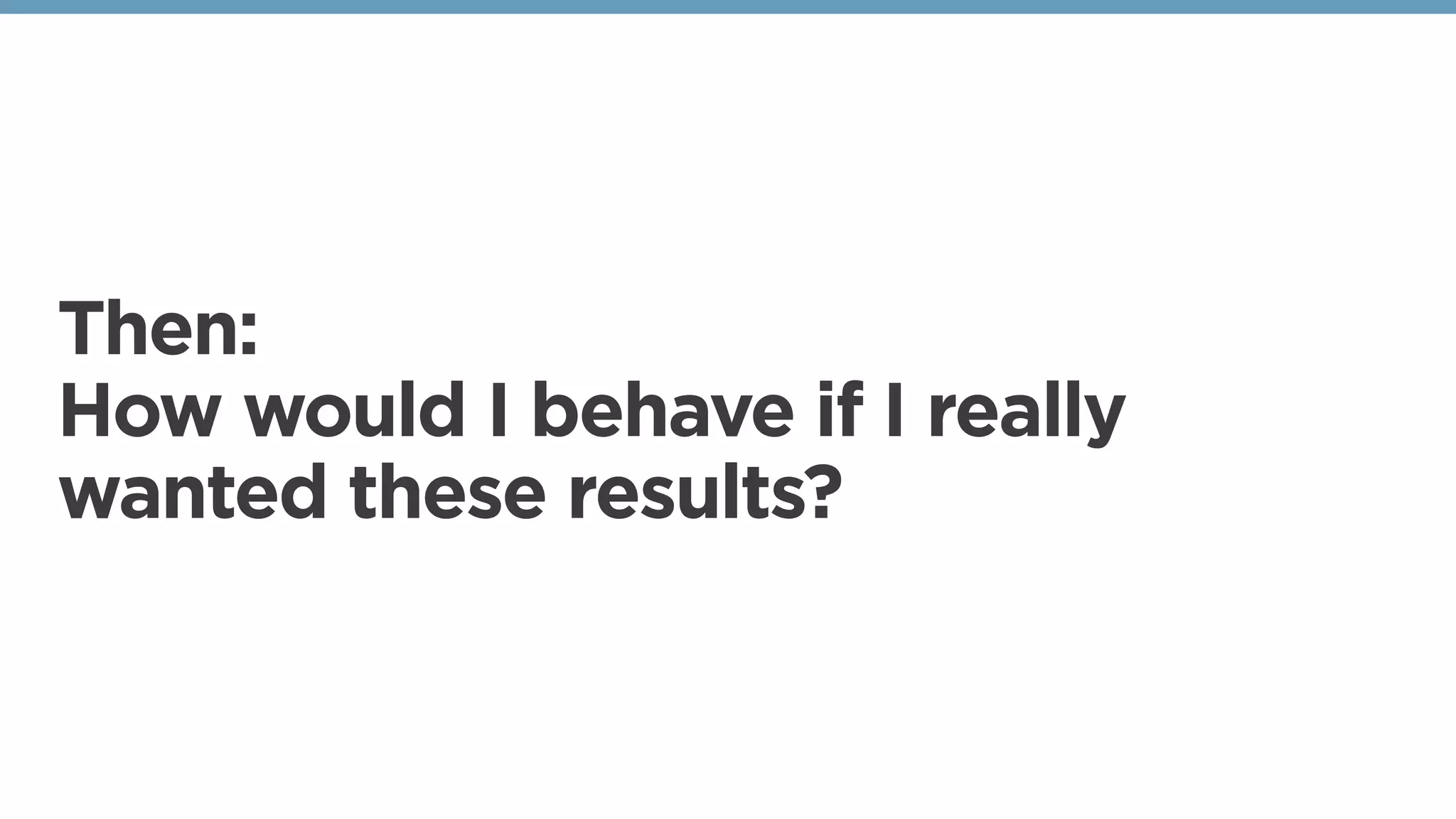 Then:
How would I behave if I really
wanted these results?
 