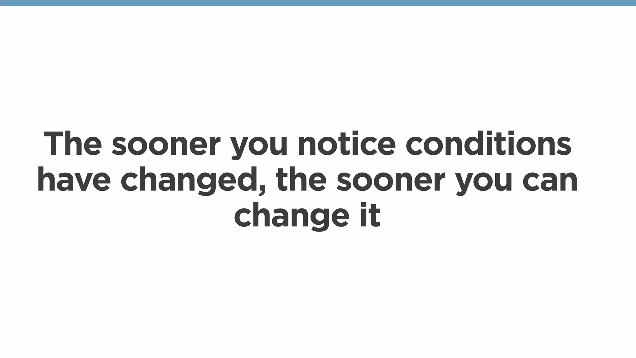The sooner you notice conditions
have changed, the sooner you can
change it
 