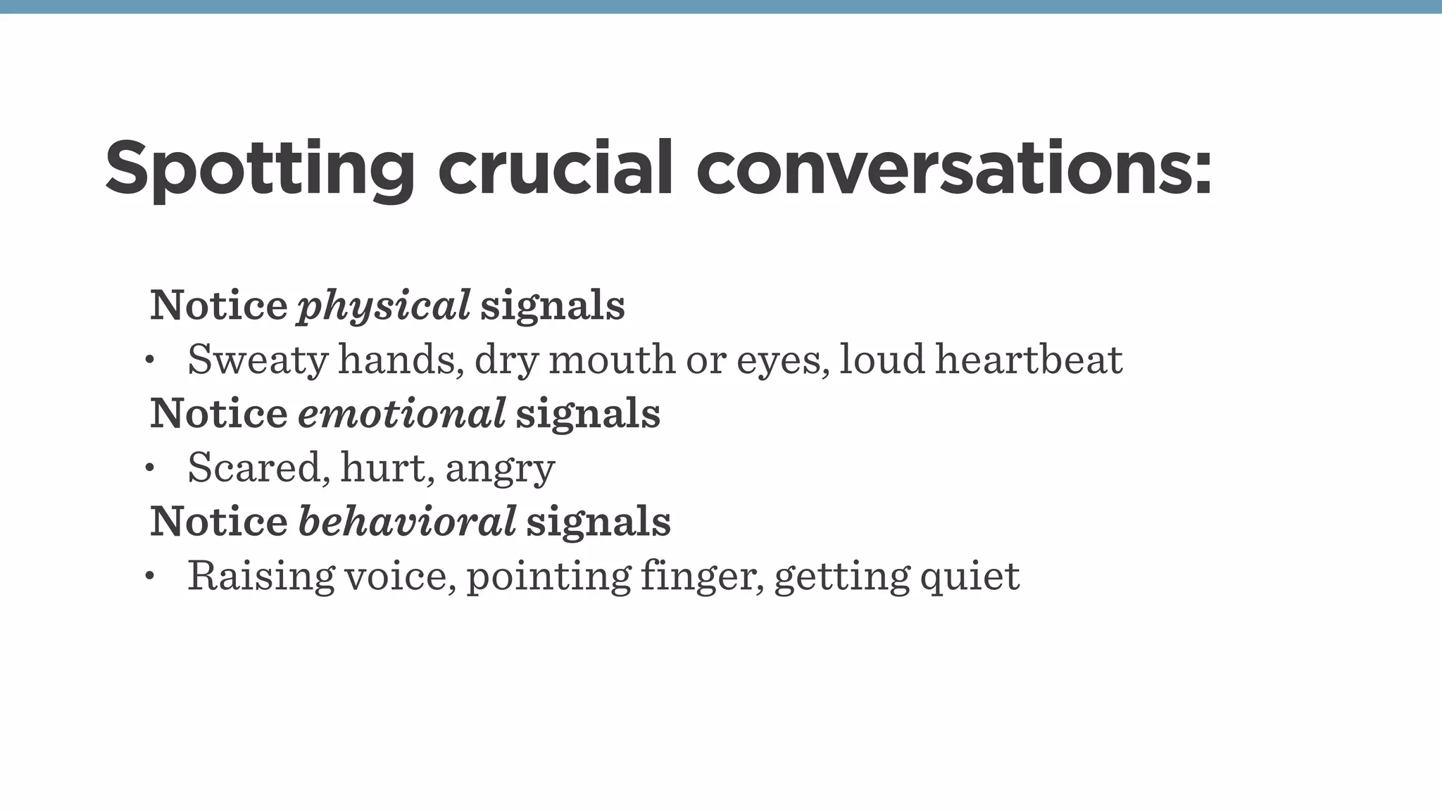 Spotting crucial conversations:
Notice physical signals
• Sweaty hands, dry mouth or eyes, loud heartbeat
Notice emotional signals
• Scared, hurt, angry
Notice behavioral signals
• Raising voice, pointing finger, getting quiet
 