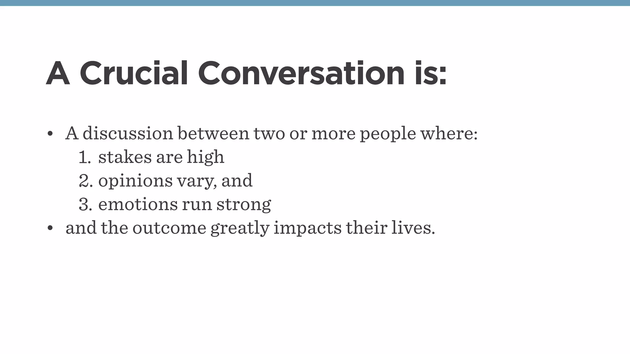 A Crucial Conversation is:
• A discussion between two or more people where:
1. stakes are high
2. opinions vary, and
3. emotions run strong
• and the outcome greatly impacts their lives.
 