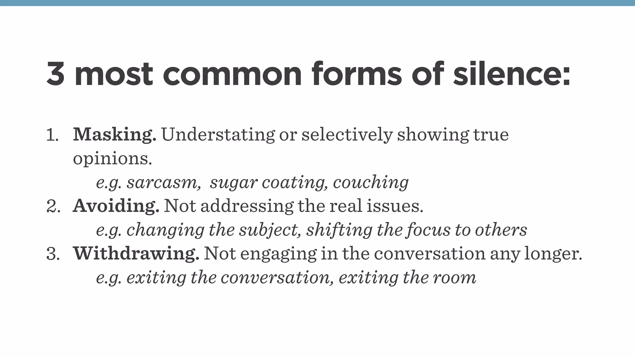 3 most common forms of silence:
1. Masking. Understating or selectively showing true
opinions.
e.g. sarcasm, sugar coating, couching
2. Avoiding. Not addressing the real issues.
e.g. changing the subject, shifting the focus to others
3. Withdrawing. Not engaging in the conversation any longer.
e.g. exiting the conversation, exiting the room
 