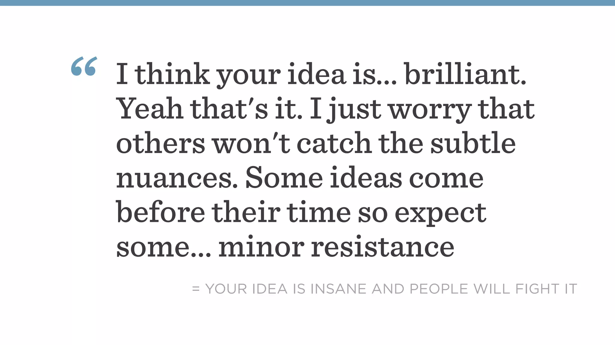 I think your idea is... brilliant.
Yeah that's it. I just worry that
others won't catch the subtle
nuances. Some ideas come
before their time so expect
some... minor resistance
“
= YOUR IDEA IS INSANE AND PEOPLE WILL FIGHT IT
 