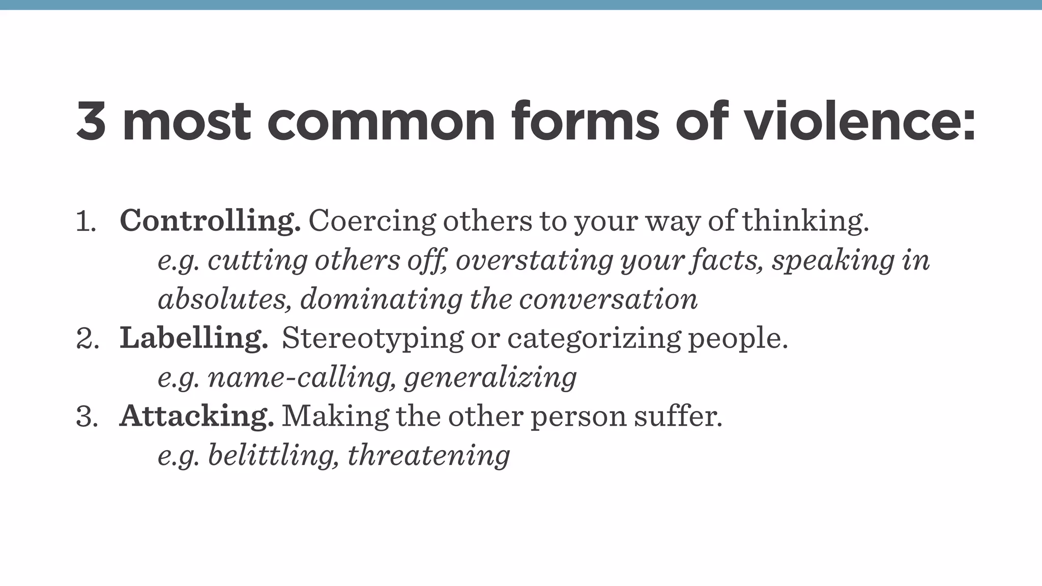 3 most common forms of violence:
1. Controlling. Coercing others to your way of thinking.
e.g. cutting others off, overstating your facts, speaking in
absolutes, dominating the conversation
2. Labelling. Stereotyping or categorizing people.
e.g. name-calling, generalizing
3. Attacking. Making the other person suffer.
e.g. belittling, threatening
 