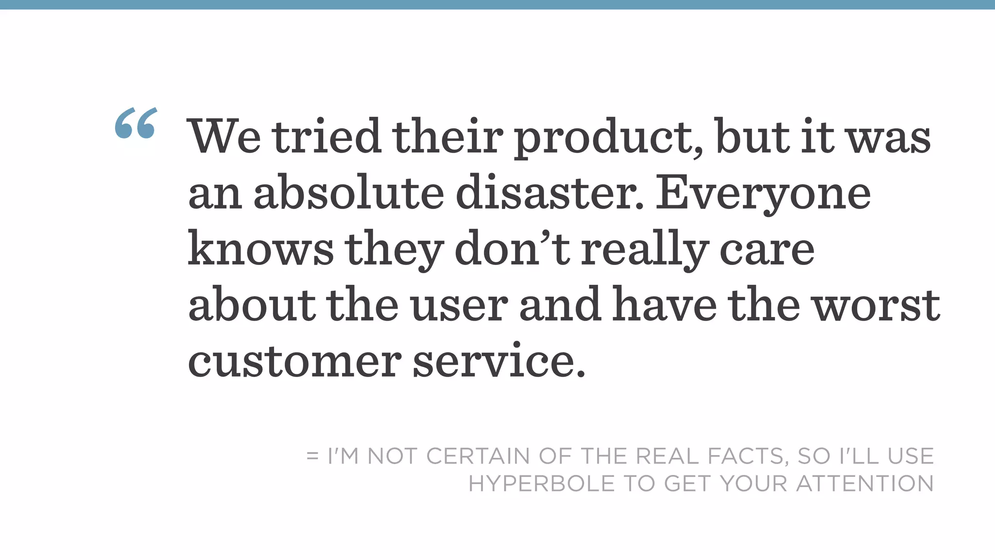 We tried their product, but it was
an absolute disaster. Everyone
knows they don’t really care
about the user and have the worst
customer service.
“
= I'M NOT CERTAIN OF THE REAL FACTS, SO I'LL USE
HYPERBOLE TO GET YOUR ATTENTION
 