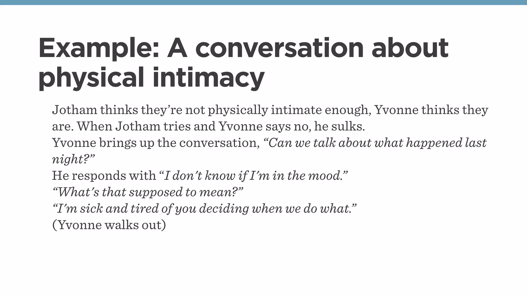 Example: A conversation about
physical intimacy
Jotham thinks they’re not physically intimate enough, Yvonne thinks they
are. When Jotham tries and Yvonne says no, he sulks.
Yvonne brings up the conversation, “Can we talk about what happened last
night?”
He responds with “I don't know if I'm in the mood.”
“What's that supposed to mean?”
“I'm sick and tired of you deciding when we do what.”
(Yvonne walks out)
 
