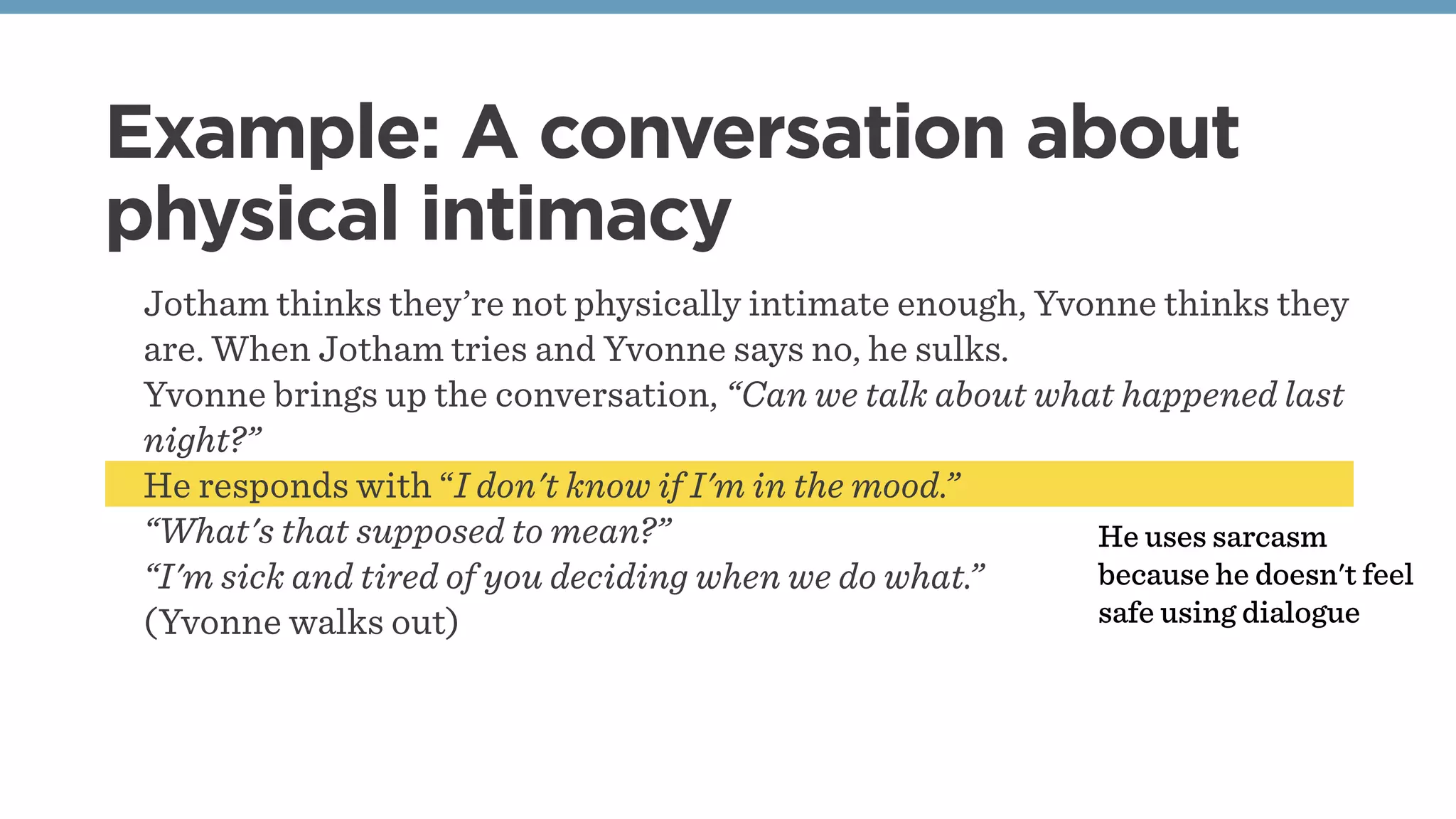 Jotham thinks they’re not physically intimate enough, Yvonne thinks they
are. When Jotham tries and Yvonne says no, he sulks.
Yvonne brings up the conversation, “Can we talk about what happened last
night?”
He responds with “I don't know if I'm in the mood.”
“What's that supposed to mean?”
“I'm sick and tired of you deciding when we do what.”
(Yvonne walks out)
Example: A conversation about
physical intimacy
He uses sarcasm
because he doesn't feel
safe using dialogue
 
