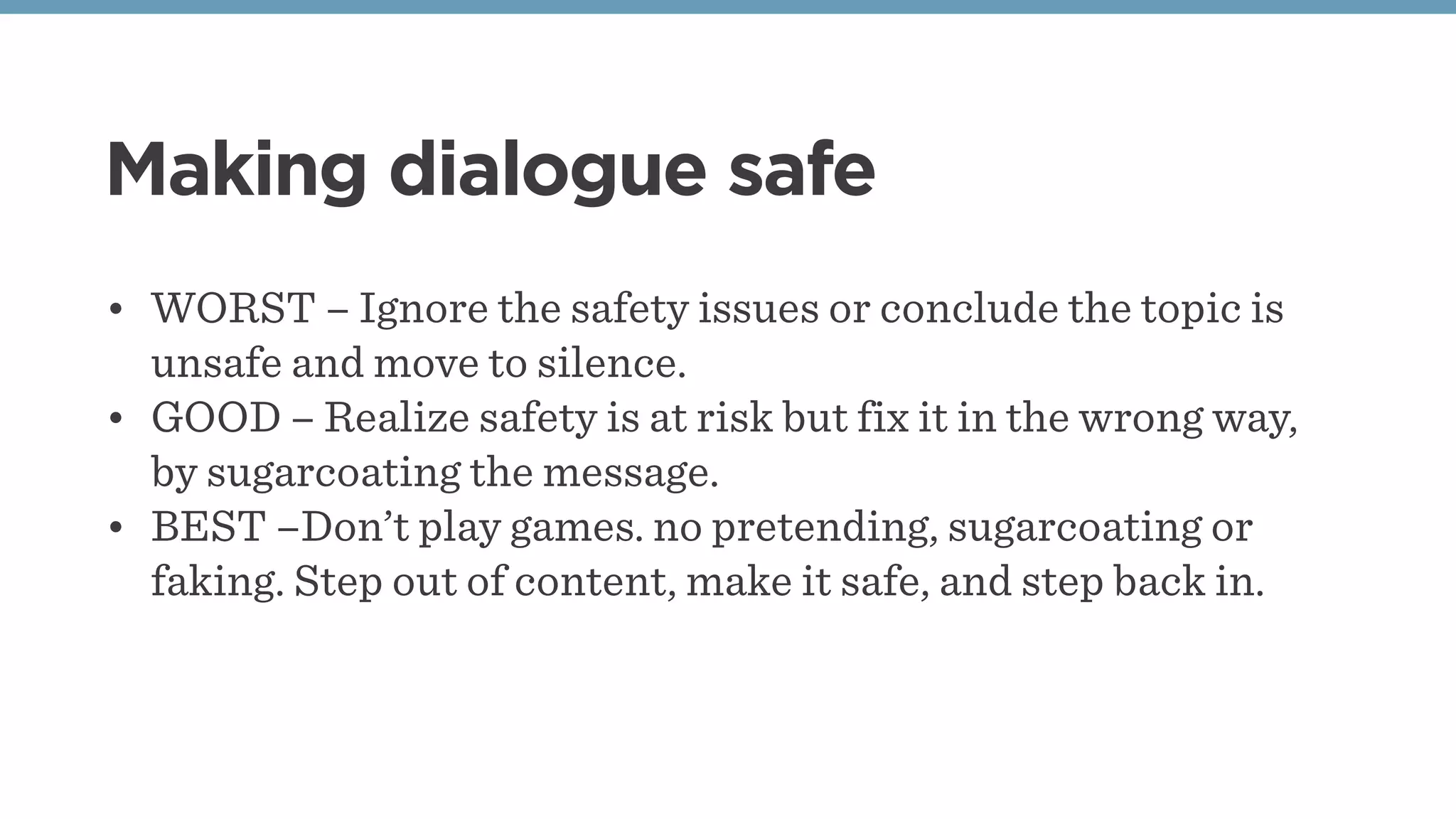 Making dialogue safe
• WORST – Ignore the safety issues or conclude the topic is
unsafe and move to silence.
• GOOD – Realize safety is at risk but fix it in the wrong way,
by sugarcoating the message.
• BEST –Don’t play games. no pretending, sugarcoating or
faking. Step out of content, make it safe, and step back in.
 