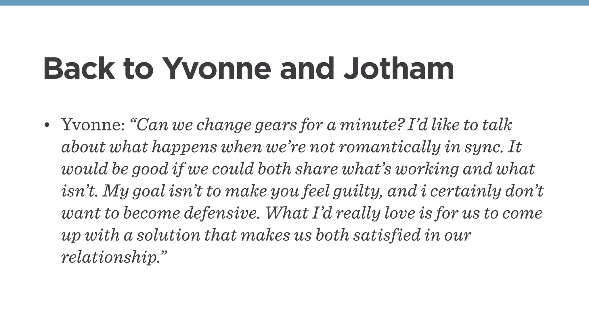 Back to Yvonne and Jotham
• Yvonne: “Can we change gears for a minute? I’d like to talk
about what happens when we’re not romantically in sync. It
would be good if we could both share what’s working and what
isn’t. My goal isn’t to make you feel guilty, and i certainly don’t
want to become defensive. What I’d really love is for us to come
up with a solution that makes us both satisfied in our
relationship.”
 
