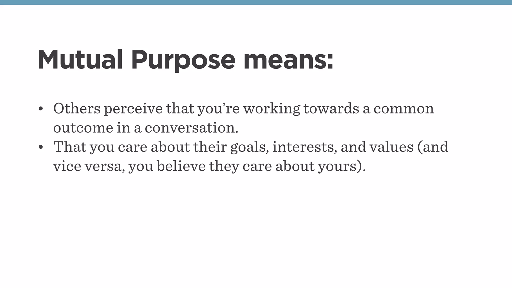 Mutual Purpose means:
• Others perceive that you’re working towards a common
outcome in a conversation.
• That you care about their goals, interests, and values (and
vice versa, you believe they care about yours).
 
