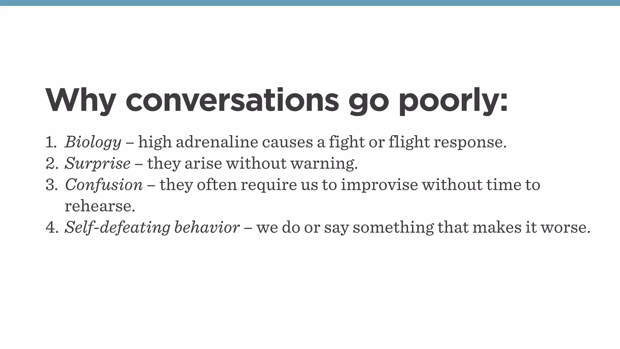 Why conversations go poorly:
1. Biology – high adrenaline causes a fight or flight response.
2. Surprise – they arise without warning.
3. Confusion – they often require us to improvise without time to
rehearse.
4. Self-defeating behavior – we do or say something that makes it worse.
 