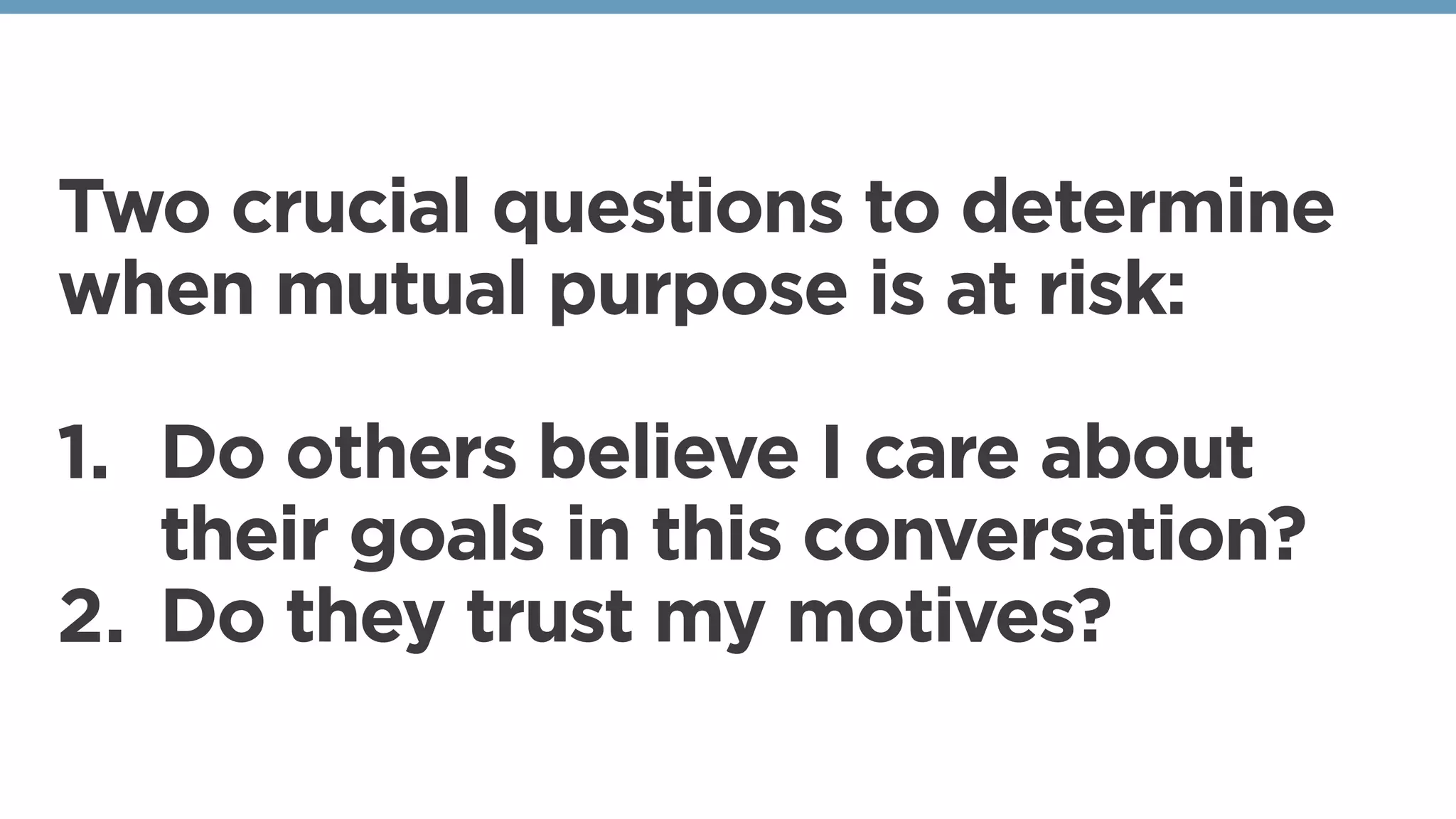 Two crucial questions to determine
when mutual purpose is at risk:
1. Do others believe I care about
their goals in this conversation?
2. Do they trust my motives?
 