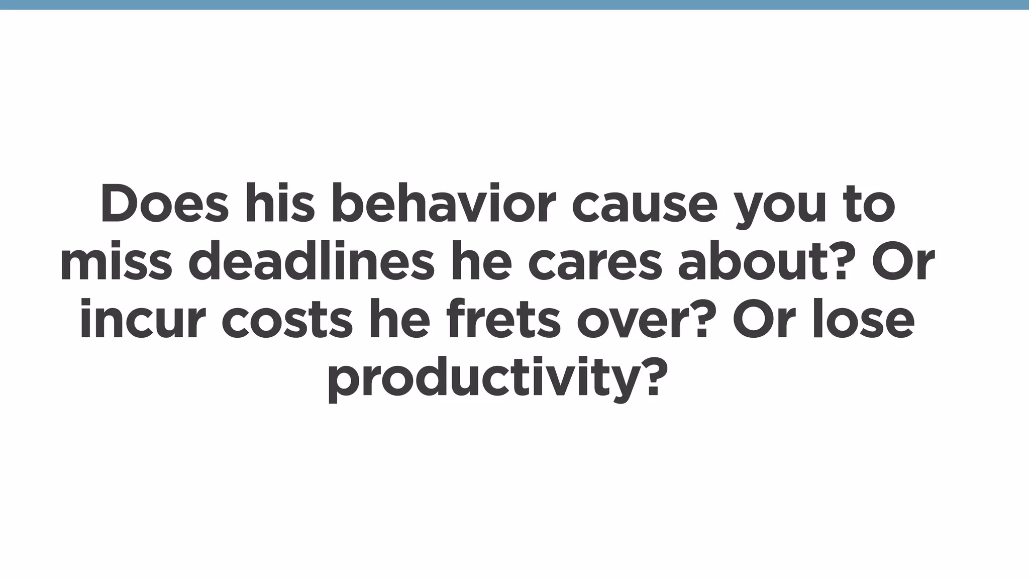 Does his behavior cause you to
miss deadlines he cares about? Or
incur costs he frets over? Or lose
productivity?
 
