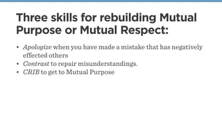 Three skills for rebuilding Mutual
Purpose or Mutual Respect:
• Apologize when you have made a mistake that has negatively
effected others
• Contrast to repair misunderstandings.
• CRIB to get to Mutual Purpose
 