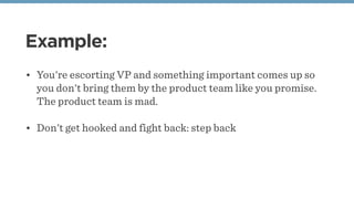 Example:
• You're escorting VP and something important comes up so
you don't bring them by the product team like you promise.
The product team is mad. 
• Don't get hooked and fight back: step back
 