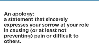 An apology:
a statement that sincerely
expresses your sorrow at your role
in causing (or at least not
preventing) pain or difficult to
others. 
 