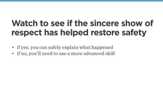 Watch to see if the sincere show of
respect has helped restore safety
• if yes, you can safely explain what happened 
• if no, you'll need to use a more advanced skill
 