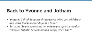 Back to Yvonne and Jotham
• Yvonne: “I think it makes things worse when you withdraw
and won’t talk to me for days at a time."
• Jotham: “So you expect me not only to put up with regular
rejection but also be sociable and happy when I do?"
 